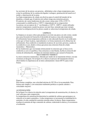 10
las secciones de las piezas son groseras., debiéndose colar a bajas temperaturas para
evitar los problemas de la contracción líquida ( rechupes), penetración del metal en el
molde y sinterización de la arena.
Las bajas temperaturas de colada son efectivas para el control del tamaño de las
dendritas, evitando que el eutéctico de carburo tenga una estructura grosera.
El eutéctico de varias fundiciones de alto cromo varían entre 1230 a 1270 º C,
comenzando la solidificación a 1350º C ( dependiendo de la composición)
Las piezas con un espesor de 4 “ son llenadas a 1345º C- 1400º C, siendo utilizadas
mayores temperaturas cuando las piezas son más finas, teniendo que tener siempre
presente la configuración de las piezas cuando se selecciona la temperatura de colada.
LIMPIEZA
La limpieza es un paso crítico para producir con éxito una pieza con alto cromo, siendo
una causa frecuente de fisuración el desmolde de la pieza a muy alta temperatura.
El enfriamiento hasta temperatura ambiente es más adecuado hacerlo en el molde para
evitar que se fisure la pieza, especialmente si se forma martensita en la última fase de
enfriamiento. Esta condición es mandatoria en piezas de secciones groseras, usadas en
la condición as cast, donde se desea que posea una estructura bruta de colada
Austenítico – Martensítico.
En las fundiciones que son tratadas térmicamente la estructura que se busca en la
condición as cast es la perlítica. Esta estructura es más blanda, facilita la remoción del
sistema de alimentación, minimiza las tensiones térmicas que causan la fisuración.
TRATAMIENTO TÉRMICO
La micro estructura martensítica, obtenida por medio de un tratamiento térmico, da más
resistencia al desgaste. En la figura 8 se observa el proceso del tratamiento térmico
observándose la importancia de un lento calentamiento ( hasta 650 ºC) para evitar
fisuras.
Figura 8
Para formas complejas, una velocidad máxima de 30º C/h es la recomendada. Para
formas más simples y con estructuras totalmente perlíticas se puede calentar a
velocidades mayores.
AUSTENIZACIÓN:
En la figura 9 se observa la relación entre la temperatura de austenización y la dureza, la
cual varía para cada composición.
La temperatura de austenización determina la cantidad de carbono que permanece en
solución en la matriz austenítica. A altas temperatura se incrementa la estabilidad de la
austenita y la alta cantidad de austenita retenida reduce la dureza. Bajas temperaturas
resultan en austenita de bajo contenido de carbono, reduciendo la dureza y la resistencia
a la abrasión.
 