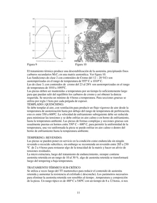11
Figura 9 Figura 10
El tratamiento térmico produce una desestabilización de la austenita, precipitando finos
carburos secundarios M7C3 en una matriz austenítica. Ver figura 10.
Las fundiciones de clase 2 con contenidos de Cromo del 12 – 20 %Cr son
austemperizadas en el rango de temperatura de 955º C a 1010º C.
Las de clase 3, con contenidos de cromo del 23 al 28% son austemperizadas en el rango
de temperatura de 1010 a 1095ºC.
Las piezas deben ser mantenidas a temperatura por un tiempo lo suficientemente largo
para que puedan salir del equilibrio los carburos de cromo y así obtener la dureza
requerida. Se necesita un mínimo de 4 horas a temperatura. Para secciones gruesas se
utiliza por regla 1 hora por cada pulgada de espesor.
TEMPLADO ( QUENCHING)
Se debe templar al aire, con ventilación para producir un flujo vigoroso de aire desde la
temperatura de austenización hasta por debajo del rango de temperatura de perlitización,
esto es entre 550 a 600ºC. La velocidad de enfriamiento subsiguiente debe ser reducida
para minimizar las tensiones y se debe enfriar en aire calmo o en horno de enfriamiento,
hasta la temperatura ambiente. Las piezas de formas complejas y secciones gruesas son
usualmente puestas en hornos entre 550º C – 600º C, para permitir la uniformidad de la
temperatura, una vez uniformada la pieza se puede enfriar en aire calmo o dentro del
horno de enfriamiento hasta la temperatura ambiente.
TEMPERING ( REVENIDO)
Las piezas se pueden poner en servicio en la condición como endurecida sin ningún
revenido o recocido subcrítico, sin embargo se recomienda un revenido entre 205 a 230
ºC de 2 a 4 horas para restaurar algo de la tenacidad de la matriz y hacer un alivio de
tensiones residuales.
La micro estructura, luego del tratamiento de endurecimiento, siempre contiene
austenita retenida en un rango de 10 al 30 %, algo de austenita retenida se transformará
luego del tempering a baja temperatura.
TRATAMIENTO TÉRMICO SUB CRÍTICO
Se utiliza a veces luego del TT martensítico para reducir el contenido de austenita
retenida y aumentar la resistencia al exfoliado ( desconche). Los parámetros necesarios
para eliminar la austenita retenida son sensibles al tiempo , temperatura y composición
de la pieza. Un rango típico es de 480ª C a 540ºC con un tiempo de 8 a 12 horas, si nos
 
