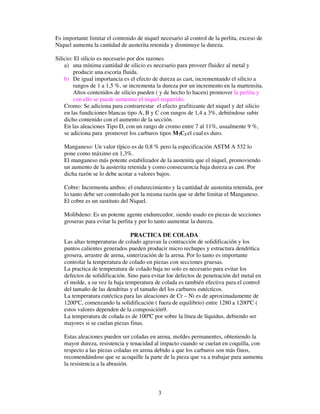 3
Es importante limitar el contenido de niquel necesario al control de la perlita, exceso de
Niquel aumenta la cantidad de austerita retenida y disminuye la dureza.
Silicio: El silicio es necesario por dos razones
a) una mínima cantidad de silicio es necesario para proveer fluidez al metal y
producir una escoria fluida.
b) De igual importancia es el efecto de dureza as cast, incrementando el silicio a
rangos de 1 a 1,5 %, se incrementa la dureza por un incremento en la martensita.
Altos contenidos de silicio pueden ( y de hecho lo hacen) promover la perlita y
con ello se puede aumentar el niquel requerido.
Cromo: Se adiciona para contrarrestar el efecto grafitizante del niquel y del silicio
en las fundiciones blancas tipo A, B y C con rangos de 1,4 a 3%, debiéndose subir
dicho contenido con el aumento de la sección.
En las aleaciones Tipo D, con un rango de cromo entre 7 al 11%, usualmente 9 %,
se adiciona para promover los carburos tipos M7C3 el cual es duro.
Manganeso: Un valor típico es de 0,8 % pero la especificación ASTM A 532 lo
pone como máximo en 1,3%.
El manganeso más potente estabilizador de la austenita que el niquel, promoviendo
un aumento de la austerita retenida y como consecuencia baja dureza as cast. Por
dicha razón se lo debe acotar a valores bajos.
Cobre: Incrementa ambos: el endurecimiento y la cantidad de austenita retenida, por
lo tanto debe ser controlado por la misma razón que se debe limitar el Manganeso.
El cobre es un sustituto del Niquel.
Molibdeno: Es un potente agente endurecedor, siendo usado en piezas de secciones
groseras para evitar la perlita y por lo tanto aumentar la dureza.
PRACTICA DE COLADA
Las altas temperaturas de colado agravan la contracción de solidificación y los
puntos calientes generados pueden producir micro rechupes y estructura dendrítica
grosera, arrastre de arena, sinterización de la arena. Por lo tanto es importante
controlar la temperatura de colado en piezas con secciones gruesas.
La practica de temperatura de colado baja no solo es necesario para evitar los
defectos de solidificación. Sino para evitar loe defectos de penetración del metal en
el molde, a su vez la baja temperatura de colada es también efectiva para el control
del tamaño de las dendritas y el tamaño del los carburos eutécticos.
La temperatura eutéctica para las aleaciones de Cr – Ni es de aproximadamente de
1200ºC, comenzando la solidificación ( fuera de equilibrio) entre 1280 a 1200ºC (
estos valores dependen de la composición9.
La temperatura de colada es de 100ºC por sobre la línea de líquidus, debiendo ser
mayores si se cuelan piezas finas.
Estas aleaciones pueden ser coladas en arena, moldes permanentes, obteniendo la
mayor dureza, resistencia y tenacidad al impacto cuando se cuelan en coquilla, con
respecto a las piezas coladas en arena debido a que los carburos son más finos,
recomendándose que se acoquille la parte de la pieza que va a trabajar para aumenta
la resistencia a la abrasión.
 