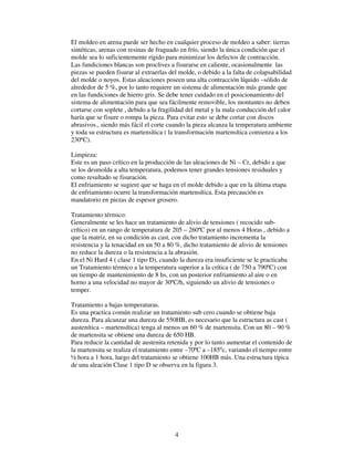 4
El moldeo en arena puede ser hecho en cualquier proceso de moldeo a saber: tierras
sintéticas, arenas con resinas de fraguado en frío, siendo la única condición que el
molde sea lo suficientemente rígido para minimizar los defectos de contracción.
Las fundiciones blancas son proclives a fisurarse en caliente, ocasionalmente las
piezas se pueden fisurar al extraerlas del molde, o debido a la falta de colapsabilidad
del molde o noyos. Estas aleaciones poseen una alta contracción líquido –sólido de
alrededor de 5 %, por lo tanto requiere un sistema de alimentación más grande que
en las fundiciones de hierro gris. Se debe tener cuidado en el posicionamiento del
sistema de alimentación para que sea fácilmente removible, los montantes no deben
cortarse con soplete , debido a la fragilidad del metal y la mala conducción del calor
haría que se fisure o rompa la pieza. Para evitar esto se debe cortar con discos
abrasivos., siendo más fácil el corte cuando la pieza alcanza la temperatura ambiente
y toda su estructura es martensítica ( la transformación martensítica comienza a los
230ºC).
Limpieza:
Este es un paso crítico en la producción de las aleaciones de Ni – Cr, debido a que
se los desmolda a alta temperatura, podemos tener grandes tensiones residuales y
como resultado se fisuración.
El enfriamiento se sugiere que se haga en el molde debido a que en la última etapa
de enfriamiento ocurre la transformación martensítica. Esta precaución es
mandatorio en piezas de espesor grosero.
Tratamiento térmico:
Generalmente se les hace un tratamiento de alivio de tensiones ( recocido sub-
crítico) en un rango de temperatura de 205 – 260ºC por al menos 4 Horas , debido a
que la matriz, en su condición as cast, con dicho tratamiento incrementa la
resistencia y la tenacidad en un 50 a 80 %, dicho tratamiento de alivio de tensiones
no reduce la dureza o la resistencia a la abrasión.
En el Ni Hard 4 ( clase 1 tipo D), cuando la dureza era insuficiente se le practicaba
un Tratamiento térmico a la temperatura superior a la crítica ( de 750 a 790ºC) con
un tiempo de mantenimiento de 8 hs, con un posterior enfriamiento al aire o en
horno a una velocidad no mayor de 30ºC/h, siguiendo un alivio de tensiones o
temper.
Tratamiento a bajas temperaturas.
Es una practica común realizar un tratamiento sub cero cuando se obtiene baja
dureza. Para alcanzar una dureza de 550HB, es necesario que la estructura as cast (
austenítica – martensítica) tenga al menos un 60 % de martensita. Con un 80 – 90 %
de martensita se obtiene una dureza de 650 HB.
Para reducir la cantidad de austenita retenida y por lo tanto aumentar el contenido de
la martensita se realiza el tratamiento entre –70ºC a –185ºc, variando el tiempo entre
½ hora a 1 hora, luego del tratamiento se obtiene 100HB más. Una estructura típica
de una aleación Clase 1 tipo D se observa en la figura 3.
 