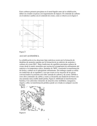 7
Estos carburos primario precipitan en el metal líquido antes de la solidificación,
deben ser evitados en piezas con requerimiento de impacto. El contenido de carbono
en el eutéctico cambia con el contenido de cromo, como se observa en la figura 5.
Figura 5
AS CAST AUSTENÍTICA
La solidificación en las aleaciones hipo eutécticas ocurre por la formación de
dendritas de austenita seguidas por la formación de un eutéctico de austenita y
carburos de cromo M7C3. Bajo condiciones de equilibrio precipitan carburos de
cromo desde la matriz austenítica por encima de la temperatura de enfriamiento del
eutéctico a la temperatura crítica, alrededor de 760ºC, ocurriendo la transformación
de ferrita y carburo en el subsiguiente enfriamiento. Sin embargo cuando se enfría
en condiciones de no equilibrio ( caso que ocurre en las mayorías de las piezas
convencionales) la austenita está sobre saturada de carbono y de cromo. Debido a
estos altos contenidos de carbón y cromo se desarrolla una fundición de hierro con
una austenita meta estable dando perlita, Figura 6, inhibiendo la transformación
bainítica. Con suficientes elementos de aleación como molibdeno, manganeso,
níquel y cobre, la transformación perlática puede ser evitada en cualquier sección
fundida.
Figura 6
 