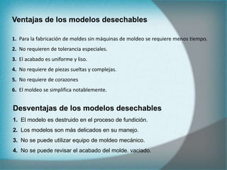 Ventajas de los modelos desechables
1. Para la fabricación de moldes sin máquinas de moldeo se requiere menos tiempo.
2. No requieren de tolerancia especiales.
3. El acabado es uniforme y liso.
4. No requiere de piezas sueltas y complejas.
5. No requiere de corazones
6. El moldeo se simplifica notablemente.
Desventajas de los modelos desechables
1. El modelo es destruido en el proceso de fundición.
2. Los modelos son más delicados en su manejo.
3. No se puede utilizar equipo de moldeo mecánico.
4. No se puede revisar el acabado del molde. vaciado.
 