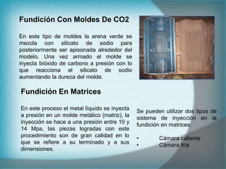 Fundición Con Moldes De CO2
En este tipo de moldes la arena verde se
mezcla con silicato de sodio para
posteriormente ser apisonada alrededor del
modelo. Una vez armado el molde se
inyecta bióxido de carbono a presión con lo
que reacciona el silicato de sodio
aumentando la dureza del molde.
Fundición En Matrices
En este proceso el metal líquido se inyecta
a presión en un molde metálico (matriz), la
inyección se hace a una presión entre 10 y
14 Mpa, las piezas logradas con este
procedimiento son de gran calidad en lo
que se refiere a su terminado y a sus
dimensiones.
Se pueden utilizar dos tipos de
sistema de inyección en la
fundición en matrices:
• Cámara caliente
• Cámara fría
 