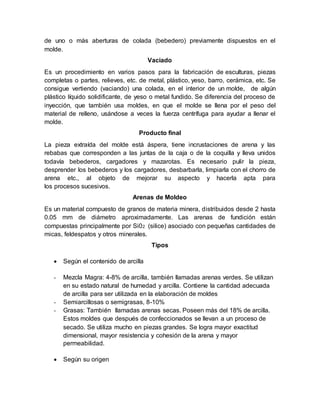 de uno o más aberturas de colada (bebedero) previamente dispuestos en el
molde.
Vaciado
Es un procedimiento en varios pasos para la fabricación de esculturas, piezas
completas o partes, relieves, etc. de metal, plástico, yeso, barro, cerámica, etc. Se
consigue vertiendo (vaciando) una colada, en el interior de un molde, de algún
plástico líquido solidificante, de yeso o metal fundido. Se diferencia del proceso de
inyección, que también usa moldes, en que el molde se llena por el peso del
material de relleno, usándose a veces la fuerza centrífuga para ayudar a llenar el
molde.
Producto final
La pieza extraída del molde está áspera, tiene incrustaciones de arena y las
rebabas que corresponden a las juntas de la caja o de la coquilla y lleva unidos
todavía bebederos, cargadores y mazarotas. Es necesario pulir la pieza,
desprender los bebederos y los cargadores, desbarbarla, limpiarla con el chorro de
arena etc., al objeto de mejorar su aspecto y hacerla apta para
los procesos sucesivos.
Arenas de Moldeo
Es un material compuesto de granos de materia minera, distribuidos desde 2 hasta
0.05 mm de diámetro aproximadamente. Las arenas de fundición están
compuestas principalmente por Si02 (silice) asociado con pequeñas cantidades de
micas, feldespatos y otros minerales.
Tipos
 Según el contenido de arcilla
- Mezcla Magra: 4-8% de arcilla, también llamadas arenas verdes. Se utilizan
en su estado natural de humedad y arcilla. Contiene la cantidad adecuada
de arcilla para ser utilizada en la elaboración de moldes
- Semiarcillosas o semigrasas, 8-10%
- Grasas: También llamadas arenas secas. Poseen más del 18% de arcilla.
Estos moldes que después de confeccionados se llevan a un proceso de
secado. Se utiliza mucho en piezas grandes. Se logra mayor exactitud
dimensional, mayor resistencia y cohesión de la arena y mayor
permeabilidad.
 Según su origen
 