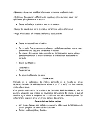 - Naturales: Arena que se utiliza tal como se encuentra en el yacimiento.
- Sintéticas: Se preparan artificialmente mezclando silice pura con agua y con
aglutinante y/o aglomerante adecuado.
 Según se les haya empleado o no en el proceso
- Nueva: Es aquella que se va a emplear por primera vez en el proceso
- Vieja: Arena usada en coladas anteriores y es reutilizada.
 Según su aplicación en el moldeo
- De contacto: Son arenas preparadas con calidades especiales que se usan
para formar una pequeña capa sobre el modelo.
- De relleno: Son arenas viejas procedentes del desmoldeo que se utilizan
para complementar el llenado del molde a continuación de la arena de
contacto
 Según su utilización
- Para moldes
- Para machos
 De acuerdo al tamaño de grano
Preparación
Consiste en la elaboración de moldes partiendo de la mezcla de arena
de sílice y bentonita (un derivado de la arcilla) a un 30 - 35 % con una cantidad
moderada de agua.
Esta primera elaboración de la mezcla se denomina arena de contacto, tras su
primera utilización esta mezcla es reutilizable como arena de relleno, la cual al
añadirle agua vuelve a recuperar las condiciones para el moldeo de piezas. De
esta manera, se puede crear un circuito cerrado de arenería.
Características de los moldes
 son piezas huecas con detalles en negativo útiles para la fabricación de
piezas y objetos de arte o de uso cotidiano.
 Existen moldes rígidos y flexibles
 