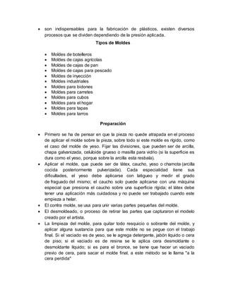  son indispensables para la fabricación de plásticos, existen diversos
procesos que se dividen dependiendo de la presión aplicada.
Tipos de Moldes
 Moldes de botelleros
 Moldes de cajas agrícolas
 Moldes de cajas de pan
 Moldes de cajas para pescado
 Moldes de inyección
 Moldes industriales
 Moldes para bidones
 Moldes para carretes
 Moldes para cubos
 Moldes para el hogar
 Moldes para tapas
 Moldes para tarros
Preparación
 Primero se ha de pensar en que la pieza no quede atrapada en el proceso
de aplicar el molde sobre la pieza, sobre todo si este molde es rígido, como
el caso del molde de yeso. Fijar las divisiones, que pueden ser de arcilla,
chapa galvanizada, celuloide grueso o masilla para vidrio (si la superficie es
dura como el yeso, porque sobre la arcilla esta resbala).
 Aplicar el molde, que puede ser de látex, caucho, yeso o chamota (arcilla
cocida posteriormente pulverizada). Cada especialidad tiene sus
dificultades, el yeso debe aplicarse con latigueo y medir el grado
de fraguado del mismo; el caucho solo puede aplicarse con una máquina
especial que presiona el caucho sobre una superficie rígida; el látex debe
tener una aplicación más cuidadosa y no puede ser trabajado cuando este
empieza a helar.
 El contra molde, se usa para unir varias partes pequeñas del molde.
 El desmoldeado, o proceso de retirar las partes que capturaron el modelo
creado por el artista.
 La limpieza del molde, para quitar todo resquicio o sobrante del molde, y
aplicar alguna sustancia para que este molde no se pegue con el trabajo
final. Si el vaciado es de yeso, se le agrega detergente, jabón líquido o cera
de piso; si el vaciado es de resina se le aplica cera desmoldante o
desmoldante líquido; si es para el bronce, se tiene que hacer un vaciado
previo de cera, para sacar el molde final, a este método se le llama "a la
cera perdida"
 