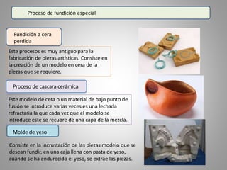 Proceso de fundición especial
Fundición a cera
perdida
Este procesos es muy antiguo para la
fabricación de piezas artísticas. Consiste en
la creación de un modelo en cera de la
piezas que se requiere.
Proceso de cascara cerámica
Este modelo de cera o un material de bajo punto de
fusión se introduce varias veces es una lechada
refractaria la que cada vez que el modelo se
introduce este se recubre de una capa de la mezcla.
Molde de yeso
Consiste en la incrustación de las piezas modelo que se
desean fundir, en una caja llena con pasta de yeso,
cuando se ha endurecido el yeso, se extrae las piezas.
 