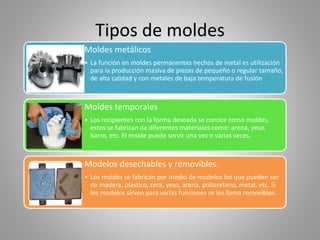 Tipos de moldes
Moldes metálicos
• La función en moldes permanentes hechos de metal es utilización
para la producción masiva de piezas de pequeño o regular tamaño,
de alta calidad y con metales de baja temperatura de fusión
Moldes temporales
• Los recipientes con la forma deseada se conoce como moldes,
estos se fabrican de diferentes materiales como: arena, yeso,
barro, etc. El molde puede servir una vez o varias veces.
Modelos desechables y removibles.
• Los moldes se fabrican por medio de modelos los que pueden ser
de madera, plástico, cera, yeso, arena, poliuretano, metal, etc. Si
los modelos sirven para varias funciones se les llama removibles.
 