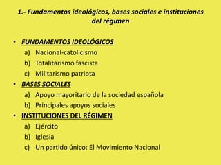 • FUNDAMENTOS IDEOLÓGICOS
a) Nacional-catolicismo
b) Totalitarismo fascista
c) Militarismo patriota
• BASES SOCIALES
a) Apoyo mayoritario de la sociedad española
b) Principales apoyos sociales
• INSTITUCIONES DEL RÉGIMEN
a) Ejército
b) Iglesia
c) Un partido único: El Movimiento Nacional
1.- Fundamentos ideológicos, bases sociales e instituciones
del régimen
 