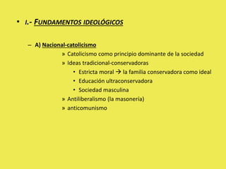 • I.- FUNDAMENTOS IDEOLÓGICOS
– A) Nacional-catolicismo
» Catolicismo como principio dominante de la sociedad
» Ideas tradicional-conservadoras
• Estricta moral  la familia conservadora como ideal
• Educación ultraconservadora
• Sociedad masculina
» Antiliberalismo (la masonería)
» anticomunismo
 