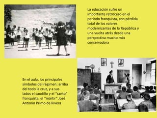 La educación sufre un
importante retroceso en el
periodo franquista, con pérdida
total de los valores
modernizantes de la República y
una vuelta atrás desde una
perspectiva mucho más
conservadora
En el aula, los principales
símbolos del régimen: arriba
del todo la cruz, y a sus
lados el caudillo y el “santo”
franquista, el “mártir” José
Antonio Primo de Rivera
 