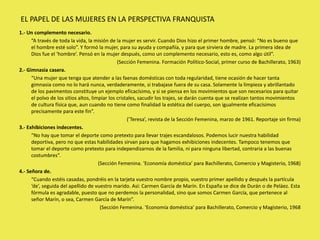 1.- Un complemento necesario.
“A través de toda la vida, la misión de la mujer es servir. Cuando Dios hizo el primer hombre, pensó: “No es bueno que
el hombre esté solo”. Y formó la mujer, para su ayuda y compañía, y para que sirviera de madre. La primera idea de
Dios fue el ‘hombre’. Pensó en la mujer después, como un complemento necesario, esto es, como algo útil”.
(Sección Femenina. Formación Político-Social, primer curso de Bachillerato, 1963)
2.- Gimnasia casera.
“Una mujer que tenga que atender a las faenas domésticas con toda regularidad, tiene ocasión de hacer tanta
gimnasia como no lo hará nunca, verdaderamente, si trabajase fuera de su casa. Solamente la limpieza y abrillantado
de los pavimentos constituye un ejemplo eficacísimo, y si se piensa en los movimientos que son necesarios para quitar
el polvo de los sitios altos, limpiar los cristales, sacudir los trajes, se darán cuenta que se realizan tantos movimientos
de cultura física que, aun cuando no tiene como finalidad la estética del cuerpo, son igualmente eficacísimos
precisamente para este fin”.
(’Teresa’, revista de la Sección Femenina, marzo de 1961. Reportaje sin firma)
3.- Exhibiciones indecentes.
“No hay que tomar el deporte como pretexto para llevar trajes escandalosos. Podemos lucir nuestra habilidad
deportiva, pero no que estas habilidades sirvan para que hagamos exhibiciones indecentes. Tampoco tenemos que
tomar el deporte como pretexto para independizarnos de la familia, ni para ninguna libertad, contraria a las buenas
costumbres”.
(Sección Femenina. ‘Economía doméstica’ para Bachillerato, Comercio y Magisterio, 1968)
4.- Señora de.
“Cuando estéis casadas, pondréis en la tarjeta vuestro nombre propio, vuestro primer apellido y después la partícula
‘de’, seguida del apellido de vuestro marido. Así: Carmen García de Marín. En España se dice de Durán o de Peláez. Esta
fórmula es agradable, puesto que no perdemos la personalidad, sino que somos Carmen García, que pertenece al
señor Marín, o sea, Carmen García de Marín”.
(Sección Femenina. ‘Economía doméstica’ para Bachillerato, Comercio y Magisterio, 1968
EL PAPEL DE LAS MUJERES EN LA PERSPECTIVA FRANQUISTA
 