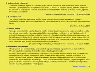 5.- La dependencia voluntaria.
“La vida de toda mujer, a pesar de cuanto ella quiera simular -o disimular- no es más que un eterno deseo de
encontrar a quien someterse. La dependencia voluntaria, la ofrenda de todos los minutos, de todos los deseos y
las ilusiones, es el estado más hermoso, porque es la absorción de todos los malos gérmenes -vanidad, egoísmo,
frivolidades- por el amor”.
(’Medina’, revista de la Sección Femenina, 13 de agosto de 1944)
6.- El talento creador.
“Las mujeres nunca descubren nada; les falta, desde luego, el talento creador, reservado por Dios para
inteligencias varoniles; nosotras no podemos hacer más que interpretar, mejor o peor, lo que los hombres nos dan
hecho”.
(Pilar Primo de Rivera, 1942)
7.- La mujer sensual.
“La mujer sensual tiene los ojos hundidos, las mejillas descoloridas, transparentes las orejas, apuntada la barbilla,
seca la boca, sudorosas las manos, quebrado el talle, inseguro el paso y triste todo su ser. Espiritualmente, el
entendimiento se oscurece, se hace tardo a la reflexión: la voluntad pierde el dominio de sus actos y es como una
barquilla a merced de las olas: la memoria se entumece. Sólo la imaginación permanece activa, para du daño, con
la representación de imágenes lascivas, que la llenan totalmente. De la mujer sensual no se ha de esperar trabajo
serio, idea grave, labor fecunda, sentimiento limpio, ternura acogedora”.
(Padre García Figer en ‘Medina’, revista de la Sección Femenina, 12 de agosto de 1945)
8.- Sé obediente y no te quejes.
“Ten preparada una comida deliciosa para cuando él regrese del trabajo. Especialmente, su plato preferido.
Ofrécete a quitarle los zapatos. Habla en tono bajo, relajado y placentero (…)
En cuanto respecta a la posibilidad de relaciones íntimas con tu marido, es importante recordar tus obligaciones
matrimoniales: si él siente la necesidad de dormir, que sea así no le presiones o estimules la intimidad. Si tu
marido sugiera la unión, entonces accede humildemente, teniendo siempre en cuenta que su satisfacción es
siempre más importante que la de una mujer. Cuando alcance el momento culminante, un pequeño gemido por tu
parte es suficiente para indicar cualquier goce que hayas podido experimentar. Si tu marido te pidiera prácticas
sexuales inusuales, sé obediente y no te quejes”.
(’Sección Femenina‘, 1958
 