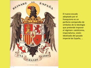 El nuevo escudo
adoptado por el
franquismo es un
perfecto compendio de
símbolos de la ideología
que pretende imponer
el régimen: catolicismo,
imperialismo, visión
idealizada del pasado
imperial de España, …
 