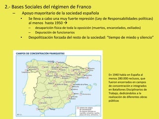 2.- Bases Sociales del régimen de Franco
– Apoyo mayoritario de la sociedad española
• Se lleva a cabo una muy fuerte represión (Ley de Responsabilidades políticas)
al menos hasta 1950 
– desaparición física de toda la oposición (muertos, encarcelados, exiliados)
– Depuración de funcionarios
• Despolitización forzada del resto de la sociedad: “tiempo de miedo y silencio”
En 1940 había en España al
menos 280.000 reclusos, que
fueron encerrados en campos
de concentración e integrados
en Batallones Disciplinarios de
Trabajo, dedicándolos a la
realización de diferentes obras
públicas
 