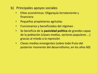 b) Principales apoyos sociales
• Elites económicas: Oligarquía terrateniente y
financiera
• Pequeños propietarios agrícolas
• Funcionarios y beneficiados del régimen
• Se beneficia de la pasividad política de grandes capas
de la población (clases medias, sectores populares ...)
gracias al miedo a la represión
• Clases medias emergentes (sobre todo fruto del
posterior momento del desarrollismo, en los años 60)
 