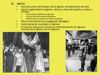 b) Iglesia
• Estrecha unión del Estado y de la Iglesia: omnipresencia de ésta
• Aporta legitimidad al régimen, dentro y fuera de España y recibe a
cambio:
– Financiación pública muy grande
– Control total del sistema educativo
– Dominio de sus valores en toda la sociedad
• Eficaz instrumento de propaganda ideológica
• Estrechamente vinculada al régimen
• El Concilio Vaticano II: primeros enfrentamientos de algunos
sectores de la Iglesia con el régimen
 
