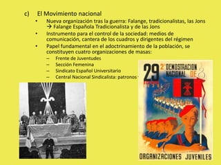 c) El Movimiento nacional
• Nueva organización tras la guerra: Falange, tradicionalistas, las Jons
 Falange Española Tradicionalista y de las Jons
• Instrumento para el control de la sociedad: medios de
comunicación, cantera de los cuadros y dirigentes del régimen
• Papel fundamental en el adoctrinamiento de la población, se
constituyen cuatro organizaciones de masas:
– Frente de Juventudes
– Sección Femenina
– Sindicato Español Universitario
– Central Nacional Sindicalista: patronos y obreros juntos
 