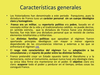 Características generales
• Los historiadores han denominado a este periodo franquismo, pues la
dictadura de Franco tuvo un carácter personal sin un cuerpo ideológico
claro y homogéneo.
• Franco era un militar, su repertorio político era pobre, basado en el
concepto militar de la vida y el tradicionalismo católico. no puede decirse,
en sentido estricto, que la dictadura de Franco fuese una dictadura
fascista, fue más bien una dictadura personal que se revistió de ciertos
elementos totalitaristas y militaristas.
• Las distintas familias políticas que apoyaban al régimen fueron
aportando principios ideológicos con mayor o menor vigencia
dependiendo de las circunstancias internas y externas a las que se
enfrentará el régimen vid.
• El rasgo más característico del régimen fue su adaptación a las
circunstancias y el reparto de poder entre las distintas familias.
• Franco pretendió crear un Estado opuesto tanto al liberalismo y a la
democracia, como al Comunismo, aunque nunca tuvo una ideología clara,
su única idea firme era mantenerse en el poder. El objetivo claro era
claro: acaparar todo el poder y perdurar en el tiempo; ambas cosas las
consiguió Franco.
 