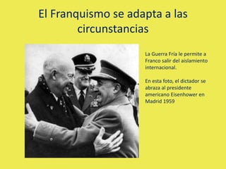 El Franquismo se adapta a las
circunstancias
La Guerra Fría le permite a
Franco salir del aislamiento
internacional.
En esta foto, el dictador se
abraza al presidente
americano Eisenhower en
Madrid 1959
 