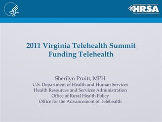 2011 Virginia Telehealth Summit Funding Telehealth Sherilyn Pruitt, MPH U.S. Department of Health and Human Services Health Resources and Services Administration Office of Rural Health Policy Office for the Advancement of Telehealth 