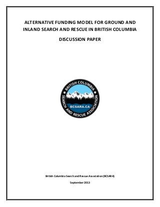 ALTERNATIVE FUNDING MODEL FOR GROUND AND
INLAND SEARCH AND RESCUE IN BRITISH COLUMBIA
DISCUSSION PAPER
British Columbia Search and Rescue Association (BCSARA)
September 2013
 