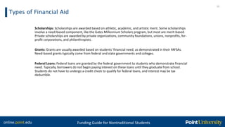 online.point.edu Funding Guide for Nontraditional Students
Types of Financial Aid
10
Scholarships: Scholarships are awarded based on athletic, academic, and artistic merit. Some scholarships
involve a need-based component, like the Gates Millennium Scholars program, but most are merit-based.
Private scholarships are awarded by private organizations, community foundations, unions, nonprofits, for-
profit corporations, and philanthropists.
Grants: Grants are usually awarded based on students' financial need, as demonstrated in their FAFSAs.
Need-based grants typically come from federal and state governments and colleges.
Federal Loans: Federal loans are granted by the federal government to students who demonstrate financial
need. Typically, borrowers do not begin paying interest on these loans until they graduate from school.
Students do not have to undergo a credit check to qualify for federal loans, and interest may be tax
deductible.
 