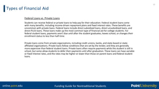 online.point.edu Funding Guide for Nontraditional Students
Types of Financial Aid
12
Federal Loans vs. Private Loans
Students can receive federal or private loans to help pay for their education. Federal student loans come
with many benefits, including income-driven repayment plans and fixed interest rates. These benefits are
uncommon with private loans. Federal loans include direct subsidized loans, direct unsubsidized loans, and
direct PLUS loans. These loans make up the most common type of financial aid for college students. For
federal student loans, payments aren't due until after the student graduates, leaves school, or changes their
enrollment status to less than half-time.
Private loans come from private organizations, including credit unions, banks, and state-based or state-
affiliated organizations. Private loans follow conditions that are set by the lender, and they are generally
more expensive than federal student loans. Private loans often require payments while the student is still in
school, but some allow students to defer their payments until after graduation. These loans can have variable
or fixed interest rates, and the rates may be higher or lower than those on parent loans and federal student
loans.
 