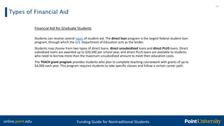 online.point.edu Funding Guide for Nontraditional Students
Types of Financial Aid
15
Financial Aid for Graduate Students
Students can receive several types of student aid. The direct loan program is the largest federal student loan
program, through which the U.S. Department of Education acts as the lender.
Students may choose from two types of direct loans: direct unsubsidized loans and direct PLUS loans. Direct
subsidized loans are awarded up to $20,500 per school year, and direct PLUS loans are available to students
who need to borrow more than the maximum unsubsidized amount to meet their education costs.
The TEACH grant program provides students who plan to complete teaching coursework with grants of up to
$4,000 each year. This program requires students to take specific classes and follow a certain career path.
 