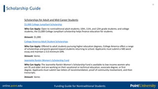 online.point.edu Funding Guide for Nontraditional Students
Scholarship Guide
16
Scholarships for Adult and Mid-Career Students
$1,000 College JumpStart Scholarship
Who Can Apply: Open to nontraditional adult students; 10th, 11th, and 12th grade students; and college
students, the $1,000 College JumpStart scholarship helps finance education for students.
Amount: $1,000
College America Adult Student Scholarships
Who Can Apply: Offered to adult students pursuing higher education degrees, College America offers a range
of scholarships and grants geared toward students returning to school. Applicants must submit a 500-word
essay and maintain a 3.0 minimum GPA.
Amount: Varies
Jeannette Rankin Women's Scholarship Fund
Who Can Apply: The Jeannette Rankin Women's Scholarship Fund is available to low-income women who
are 35 and older and are working on their vocational or technical education, associate degree, or first
degree. Applicants must submit two letters of recommendation, proof of community involvement, and their
transcripts.
Amount: Varies
 