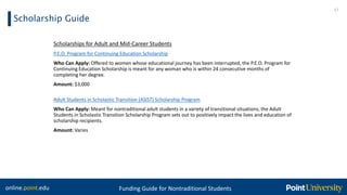 online.point.edu Funding Guide for Nontraditional Students
Scholarship Guide
17
Scholarships for Adult and Mid-Career Students
P.E.O. Program for Continuing Education Scholarship
Who Can Apply: Offered to women whose educational journey has been interrupted, the P.E.O. Program for
Continuing Education Scholarship is meant for any woman who is within 24 consecutive months of
completing her degree.
Amount: $3,000
Adult Students in Scholastic Transition (ASIST) Scholarship Program
Who Can Apply: Meant for nontraditional adult students in a variety of transitional situations, the Adult
Students in Scholastic Transition Scholarship Program sets out to positively impact the lives and education of
scholarship recipients.
Amount: Varies
 