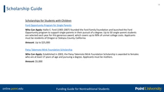 online.point.edu Funding Guide for Nontraditional Students
Scholarship Guide
18
Scholarships for Students with Children
Ford Opportunity Program for Single Parents
Who Can Apply: Hallie E. Ford (1905-2007) founded the Ford Family Foundation and launched the Ford
Opportunity program to support single parents in their pursuit of a degree. Up to 50 single-parent students
are selected each year for this generous award, which covers up to 90% of unmet college costs. Applicants
must be residents of Oregon or Siskiyou County, California.
Amount: Up to $25,000
Patsy Takemoto Mink Foundation Scholarship
Who Can Apply: Established in 2003, the Patsy Takemoto Mink Foundation Scholarship is awarded to females
who are at least 17 years of age and pursuing a degree. Applicants must be mothers.
Amount: $5,000
 