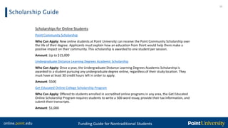 online.point.edu Funding Guide for Nontraditional Students
Scholarship Guide
20
Scholarships for Online Students
Point Community Scholarship
Who Can Apply: New online students at Point University can receive the Point Community Scholarship over
the life of their degree. Applicants must explain how an education from Point would help them make a
positive impact on their community. This scholarship is awarded to one student per session.
Amount: Up to $15,000
Undergraduate Distance Learning Degrees Academic Scholarship
Who Can Apply: Once a year, the Undergraduate Distance Learning Degrees Academic Scholarship is
awarded to a student pursuing any undergraduate degree online, regardless of their study location. They
must have at least 30 credit hours left in order to apply.
Amount: $500
Get Educated Online College Scholarship Program
Who Can Apply: Offered to students enrolled in accredited online programs in any area, the Get Educated
Online Scholarship Program requires students to write a 500-word essay, provide their tax information, and
submit their transcripts.
Amount: $1,000
 