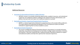 online.point.edu Funding Guide for Nontraditional Students
Scholarship Guide
22
Additional Resources
• Association for Nontraditional Students in Higher Education
• ANTSHE's mission is to provide scholarship opportunities, academic resources, and motivational
support for non-traditional students, building on the network of faculty, administrators, and
advisors that work with and inspire non-traditional students to succeed.
• Nontraditional Students: Supporting Changing Student Populations
• NASPA is a national organization dedicated to supporting those in the student affairs profession.
This report explores the expanding demographic of the nontraditional student and details
methods for supporting them to ensure academic success.
• Nontraditional Student Populations
• The mission of NODA (the National Orientation Director’s Association) is to provide education,
leadership, and professional development in the fields of college student orientation, transition,
and retention. They have created the Non-Traditional Student Populations Network to support
nontraditional students and help them optimize their education experience.
 