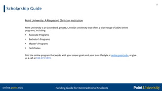online.point.edu Funding Guide for Nontraditional Students
Scholarship Guide
23
Point University: A Respected Christian Institution
Point University is an accredited, private, Christian university that offers a wide range of 100% online
programs, including:
• Associate Programs
• Bachelor’s Programs
• Master’s Programs
• Certificates
Find the online program that works with your career goals and your busy lifestyle at online.point.edu, or give
us a call at 844-671-5839.
 