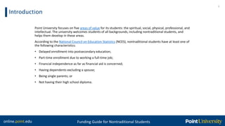 online.point.edu Funding Guide for Nontraditional Students
Introduction
Point University focuses on five areas of value for its students: the spiritual, social, physical, professional, and
intellectual. The university welcomes students of all backgrounds, including nontraditional students, and
helps them develop in these areas.
According to the National Council on Education Statistics (NCES), nontraditional students have at least one of
the following characteristics:
• Delayed enrollment into postsecondary education;
• Part-time enrollment due to working a full-time job;
• Financial independence as far as financial aid is concerned;
• Having dependents excluding a spouse;
• Being single parents; or
• Not having their high school diploma.
3
 