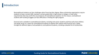 online.point.edu Funding Guide for Nontraditional Students
Introduction
4
Nontraditional students can face challenges when financing their degree. Many scholarship organizations require
students to have a certain GPA, maintain a certain grade level in high school or college, or meet other
requirements that may not fit the circumstances of nontraditional students. For this reason, nontraditional
students with funding struggles can face difficulties in finding the right program.
Financial aid is available to nontraditional students, including mid-career students and those who have children.
This guide serves as a space for nontraditional students to explore their options with financial aid. It walks
through the different types of aid available to nontraditional students, including a detailed list of scholarships.
 
