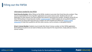 online.point.edu Funding Guide for Nontraditional Students
Filling out the FAFSA
6
Information needed for the FAFSA
Social Security Number: When filling out the FAFSA, students must enter their Social Security numbers. They
assume responsibility for ensuring their applications are correct and accurate. Students who are still
dependent on their parents must also provide their parents' Social Security numbers. Students cannot fill out
their FAFSA without a Social Security number. Undocumented or DACA students do not qualify for federal
student aid, but those with Social Security numbers can still complete the FAFSA and receive a needs
assessment to help them qualify for aid from other sources, such as schools or state governments.
Driver's License Number: Students must include their driver's license number on their FAFSA application.
Nontraditional students do not need to follow any extra steps for this requirement; simply add your driver's
license number.
 