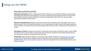 online.point.edu Funding Guide for Nontraditional Students
Filling out the FAFSA
7
Information needed for the FAFSA
Federal Tax Information: When completing the FAFSA, students must provide their federal tax information.
The FAFSA pulls information from applicants' tax returns and IRS records to determine their financial need.
Nontraditional students should remember to include any dependents other than their spouses when
entering their federal tax information.
Records of Untaxed Income: Students must show records of any untaxed income they might have, such as
personal assets. Some nontraditional students, such as single parents, might receive child support payments.
These students must show records of the child support they receive for the U.S. Department of Education to
review.
Information on Assets: Students do not have to include their homes when noting their assets on their FAFSA,
but they do need to report other outside assets, like investments. Students must provide statements from
any retirement, savings, or checking accounts they have.
Scholarships: Before students apply for a scholarship, they should complete a Free Application for Federal
Student Aid. This determines a student's financial need and is often required by organizations that offer
student funding. Do you have questions about your financial aid options? You can view helpful videos about
financial aid here.
 