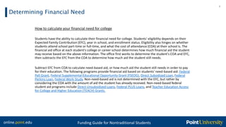 online.point.edu Funding Guide for Nontraditional Students
Determining Financial Need
8
How to calculate your financial need for college
Students have the ability to calculate their financial need for college. Students' eligibility depends on their
Expected Family Contribution (EFC), year in school, and enrollment status. Eligibility also hinges on whether
students attend school part-time or full-time, and what the cost of attendance (COA) at their school is. The
financial aid office at each student's college or career school determines how much financial aid the student
may receive based on the above information. The office first works to determine the student's COA and EFC,
then subtracts the EFC from the COA to determine how much aid the student still needs.
Subtract EFC from COA to calculate need-based aid, or how much aid the student still needs in order to pay
for their education. The following programs provide financial aid based on students' need-based aid: Federal
Pell Grant, Federal Supplemental Educational Opportunity Grant (FSEOG), Direct Subsidized Loan, Federal
Perkins Loan, Federal Work-Study. Non-need-based aid is not determined with the EFC, but rather by
considering the COA with the amount of aid the student has already received. Non-need-based federal
student aid programs include Direct Unsubsidized Loans, Federal PLUS Loans, and Teacher Education Access
for College and Higher Education (TEACH) Grants.
 