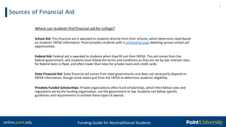 online.point.edu Funding Guide for Nontraditional Students
Sources of Financial Aid
9
Where can students find financial aid for college?
School Aid: This financial aid is awarded to students directly from their schools, which determine need based
on students' FAFSA information. Point provides students with a scholarship page detailing various school aid
opportunities.
Federal Aid: Federal aid is awarded to students when they fill out their FAFSA. This aid comes from the
federal government, and students must follow the terms and conditions as they are set by law. Interest rates
for federal loans is fixed, and often lower than rates for private loans and credit cards.
State Financial Aid: State financial aid comes from state governments and does not necessarily depend on
FAFSA information, though some states pull from the FAFSA to determine students' eligibility.
Privately Funded Scholarships: Private organizations often fund scholarships, which then follow rules and
regulations set by the funding organization, not the government or law. Students can follow specific
guidelines and requirements to achieve these types of awards.
 