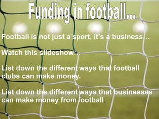 Funding in football... Football is not just a sport, it’s a business… Watch this slideshow… List down the different ways that football clubs can make money. List down the different ways that businesses can make money from football . 