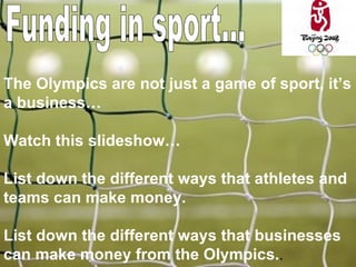 Funding in sport... The Olympics are not just a game of sport, it’s a business… Watch this slideshow… List down the different ways that athletes and teams can make money. List down the different ways that businesses can make money from the Olympics. . 