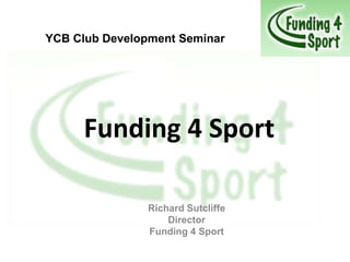 YCB Club Development Seminar




      Funding 4 Sport

                Richard Sutcliffe
                    Director
                Funding 4 Sport
 