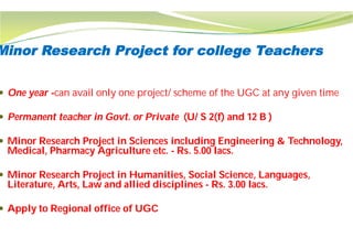 Minor Research Project for college Teachers
 One year -can avail only one project/ scheme of the UGC at any given time
 Permanent teacher in Govt. or Private
 Minor Research Project in Sciences including Engineering & Technology,
Medical, Pharmacy Agriculture etc. -
 Minor Research Project in Humanities, Social Science, Languages,
Literature, Arts, Law and allied disciplines
 Apply to Regional office of UGC
Minor Research Project for college Teachers
can avail only one project/ scheme of the UGC at any given time
Permanent teacher in Govt. or Private (U/ S 2(f) and 12 B )
Minor Research Project in Sciences including Engineering & Technology,
Rs. 5.00 lacs.
Minor Research Project in Humanities, Social Science, Languages,
Literature, Arts, Law and allied disciplines - Rs. 3.00 lacs.
 