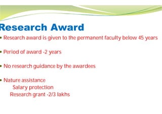 Research Award
 Research award is given to the permanent faculty below 45 years
 Period of award -2 years
 No research guidance by the awardees
 Nature assistance
Salary protection
Research grant -2/3 lakhs
Research Award
Research award is given to the permanent faculty below 45 years
No research guidance by the awardees
 