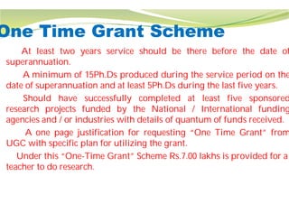 One Time Grant Scheme
At least two years service should
superannuation.
A minimum of 15Ph.Ds produced
date of superannuation and at least
Should have successfully completed
research projects funded by the
agencies and / or industries with details
A one page justification for requesting
UGC with specific plan for utilizing
Under this “One-Time Grant” Scheme Rs.7.00 lakhs is provided for a
teacher to do research.
One Time Grant Scheme
should be there before the date of
produced during the service period on the
least 5Ph.Ds during the last five years.
completed at least five sponsored
the National / International funding
details of quantum of funds received.
requesting “One Time Grant” from
utilizing the grant.
Time Grant” Scheme Rs.7.00 lakhs is provided for a
 
