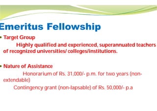 Emeritus Fellowship
 Target Group
Highly qualified and experienced, superannuated teachers
of recognized universities/ colleges/institutions.
 Nature of Assistance
Honorarium of Rs. 31,000/
extendable)
Contingency grant (non-lapsable) of Rs. 50,000/
Emeritus Fellowship
Highly qualified and experienced, superannuated teachers
of recognized universities/ colleges/institutions.
Honorarium of Rs. 31,000/- p.m. for two years (non-
lapsable) of Rs. 50,000/- p.a
 