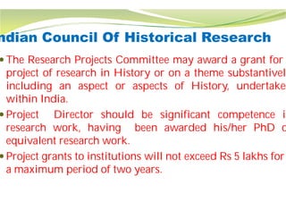 ndian Council Of Historical
 The Research Projects Committee
project of research in History
including an aspect or aspects
within India.
 Project Director should be
research work, having been
equivalent research work.
 Project grants to institutions will not exceed Rs 5 lakhs for
a maximum period of two years.
Historical Research
Committee may award a grant for
History or on a theme substantively
aspects of History, undertaken
be significant competence in
been awarded his/her PhD o
Project grants to institutions will not exceed Rs 5 lakhs for
a maximum period of two years.
 