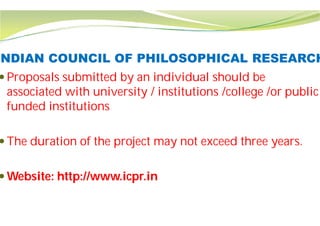 INDIAN COUNCIL OF PHILOSOPHICAL RESEARCH
 Proposals submitted by an individual should be
associated with university / institutions /college /or public
funded institutions
 The duration of the project may not exceed three years.
 Website: http://www.icpr.in
INDIAN COUNCIL OF PHILOSOPHICAL RESEARCH
Proposals submitted by an individual should be
associated with university / institutions /college /or public
The duration of the project may not exceed three years.
 